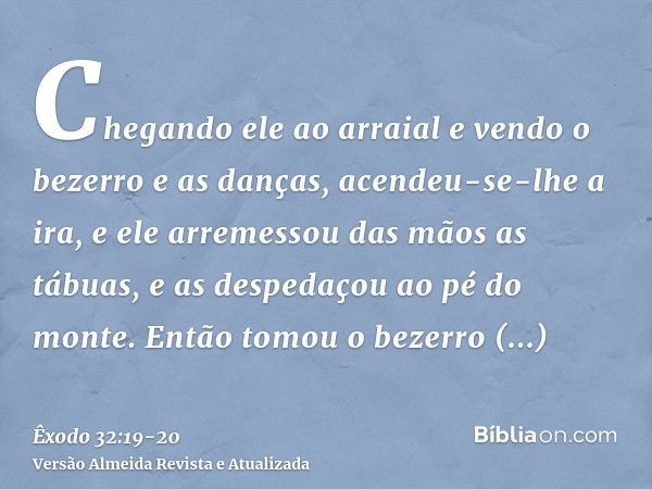 Chegando ele ao arraial e vendo o bezerro e as danças, acendeu-se-lhe a ira, e ele arremessou das mãos as tábuas, e as despedaçou ao pé do monte.Então tomou o b