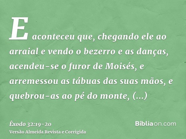 E aconteceu que, chegando ele ao arraial e vendo o bezerro e as danças, acendeu-se o furor de Moisés, e arremessou as tábuas das suas mãos, e quebrou-as ao pé d