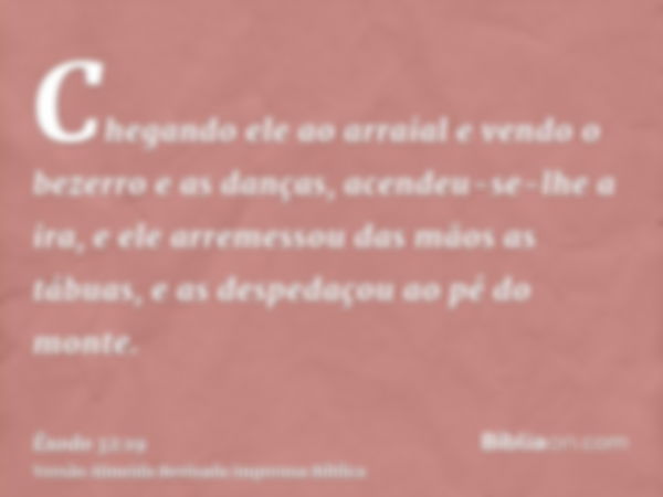 Chegando ele ao arraial e vendo o bezerro e as danças, acendeu-se-lhe a ira, e ele arremessou das mãos as tábuas, e as despedaçou ao pé do monte.