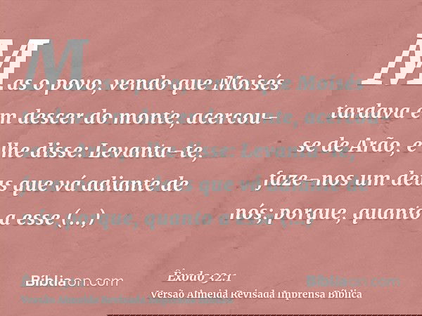 Mas o povo, vendo que Moisés tardava em descer do monte, acercou-se de Arão, e lhe disse: Levanta-te, faze-nos um deus que vá adiante de nós; porque, quanto a e