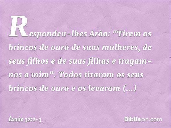 Respondeu-lhes Arão: "Tirem os brin­cos de ouro de suas mulheres, de seus filhos e de suas filhas e tragam-nos a mim". Todos tiraram os seus brincos de ouro e o