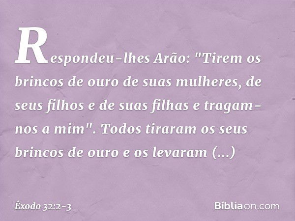 Respondeu-lhes Arão: "Tirem os brin­cos de ouro de suas mulheres, de seus filhos e de suas filhas e tragam-nos a mim". Todos tiraram os seus brincos de ouro e o