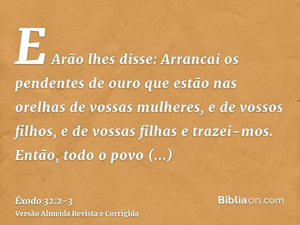 E Arão lhes disse: Arrancai os pendentes de ouro que estão nas orelhas de vossas mulheres, e de vossos filhos, e de vossas filhas e trazei-mos.Então, todo o pov