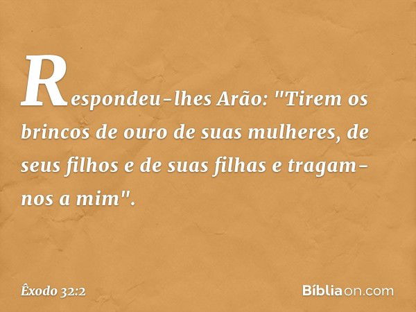 Respondeu-lhes Arão: "Tirem os brin­cos de ouro de suas mulheres, de seus filhos e de suas filhas e tragam-nos a mim". -- Êxodo 32:2