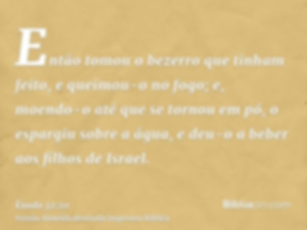 Então tomou o bezerro que tinham feito, e queimou-o no fogo; e, moendo-o até que se tornou em pó, o espargiu sobre a água, e deu-o a beber aos filhos de Israel.