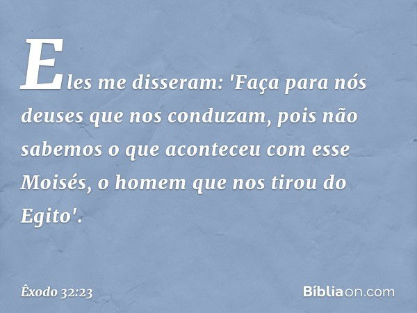 Eles me disseram: 'Faça para nós deuses que nos conduzam, pois não sabemos o que aconteceu com esse Moisés, o homem que nos tirou do Egito'. -- Êxodo 32:23