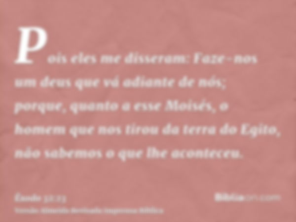 Pois eles me disseram: Faze-nos um deus que vá adiante de nós; porque, quanto a esse Moisés, o homem que nos tirou da terra do Egito, não sabemos o que lhe acon