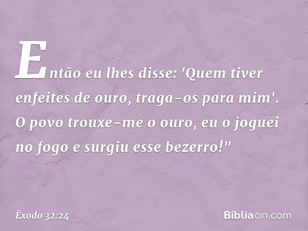 Então eu lhes disse: 'Quem tiver enfeites de ouro, traga-os para mim'. O povo trouxe-me o ouro, eu o joguei no fogo e surgiu esse bezerro!" -- Êxodo 32:24