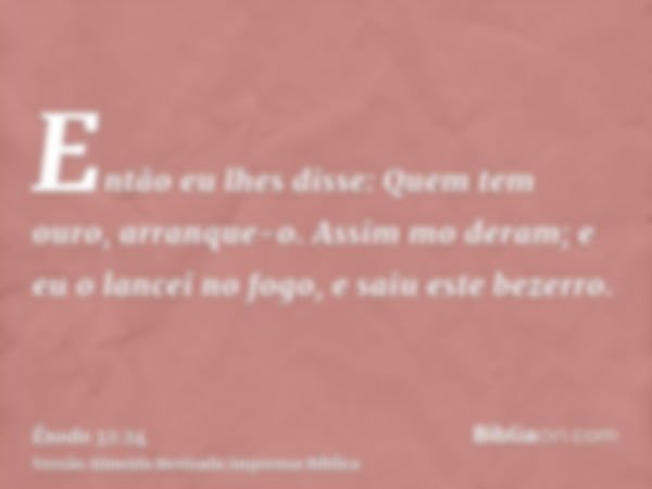 Então eu lhes disse: Quem tem ouro, arranque-o. Assim mo deram; e eu o lancei no fogo, e saiu este bezerro.