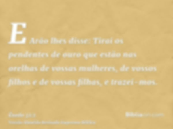 E Arão lhes disse: Tirai os pendentes de ouro que estão nas orelhas de vossas mulheres, de vossos filhos e de vossas filhas, e trazei-mos.