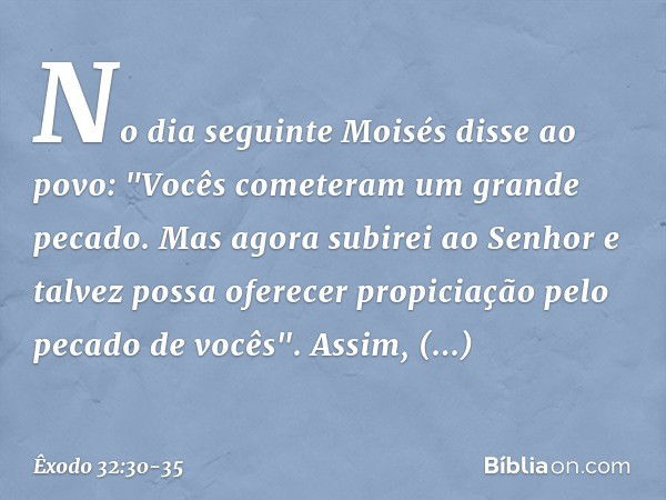 No dia seguinte Moisés disse ao povo: "Vocês cometeram um grande pecado. Mas agora subirei ao Senhor e talvez possa ofere­cer propiciação pelo pecado de vocês".