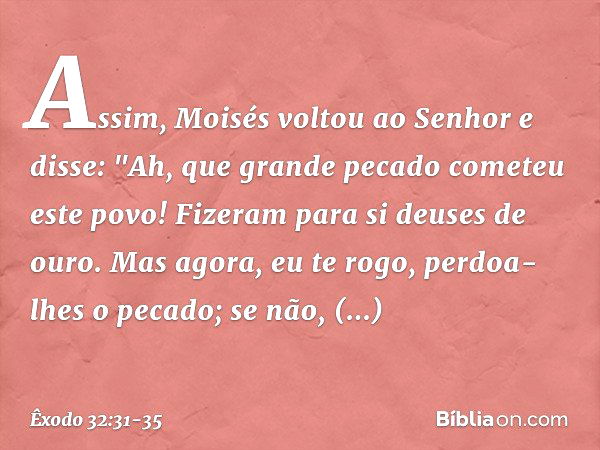 Assim, Moisés voltou ao Senhor e disse: "Ah, que grande pecado cometeu este povo! Fizeram para si deuses de ouro. Mas agora, eu te rogo, perdoa-lhes o pecado; s