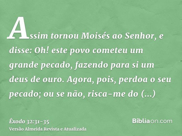 Assim tornou Moisés ao Senhor, e disse: Oh! este povo cometeu um grande pecado, fazendo para si um deus de ouro.Agora, pois, perdoa o seu pecado; ou se não, ris