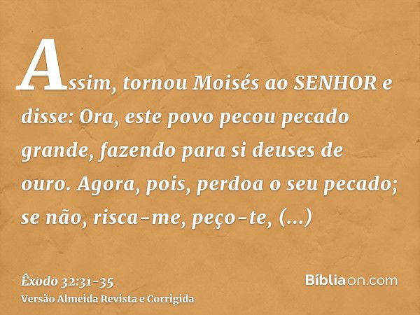 Assim, tornou Moisés ao SENHOR e disse: Ora, este povo pecou pecado grande, fazendo para si deuses de ouro.Agora, pois, perdoa o seu pecado; se não, risca-me, p