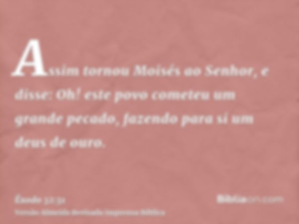 Assim tornou Moisés ao Senhor, e disse: Oh! este povo cometeu um grande pecado, fazendo para si um deus de ouro.