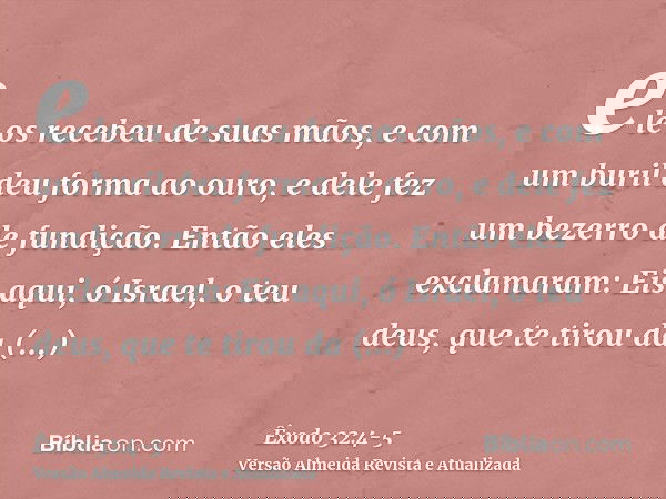 ele os recebeu de suas mãos, e com um buril deu forma ao ouro, e dele fez um bezerro de fundição. Então eles exclamaram: Eis aqui, ó Israel, o teu deus, que te