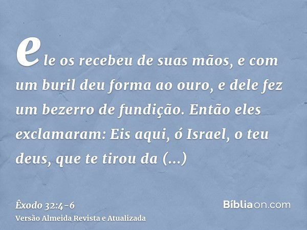 ele os recebeu de suas mãos, e com um buril deu forma ao ouro, e dele fez um bezerro de fundição. Então eles exclamaram: Eis aqui, ó Israel, o teu deus, que te 