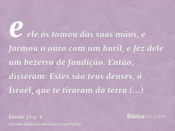 e ele os tomou das suas mãos, e formou o ouro com um buril, e fez dele um bezerro de fundição. Então, disseram: Estes são teus deuses, ó Israel, que te tiraram 