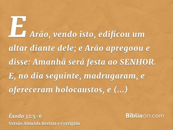 E Arão, vendo isto, edificou um altar diante dele; e Arão apregoou e disse: Amanhã será festa ao SENHOR.E, no dia seguinte, madrugaram, e ofereceram holocaustos