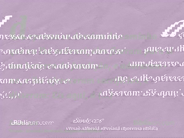 depressa se desviou do caminho que eu lhe ordenei; eles fizeram para si um bezerro de fundição, e adoraram-no, e lhe ofereceram sacrifícios, e disseram: Eis aqu
