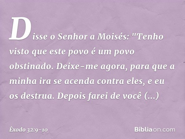 Disse o Senhor a Moisés: "Tenho visto que este povo é um povo obstinado. Deixe-me agora, para que a minha ira se acenda contra eles, e eu os destrua. Depois far