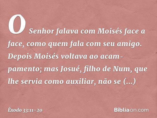 O Senhor falava com Moisés face a face, como quem fala com seu amigo. Depois Moisés voltava ao acam­pamento; mas Josué, filho de Num, que lhe servia como auxili