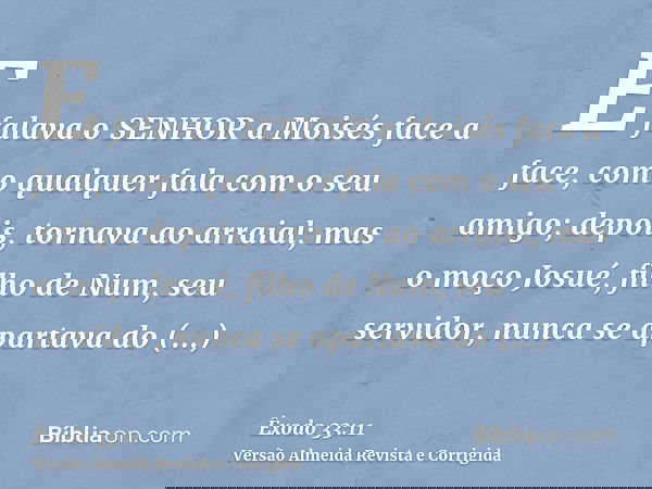 E falava o SENHOR a Moisés face a face, como qualquer fala com o seu amigo; depois, tornava ao arraial; mas o moço Josué, filho de Num, seu servidor, nunca se a
