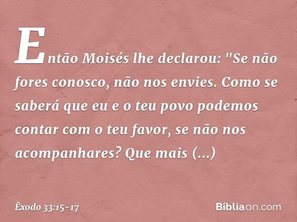 Então Moisés lhe declarou: "Se não fores conosco, não nos envies. Como se saberá que eu e o teu povo podemos contar com o teu favor, se não nos acompanhares? Qu