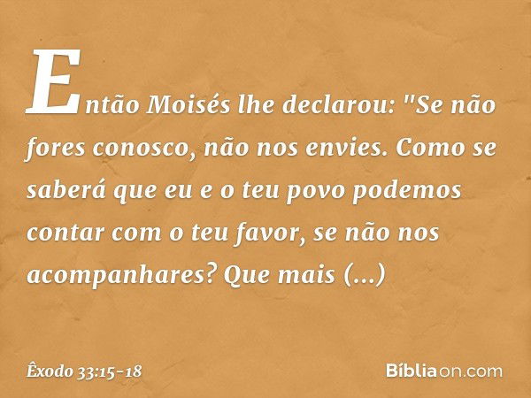 Então Moisés lhe declarou: "Se não fores conosco, não nos envies. Como se saberá que eu e o teu povo podemos contar com o teu favor, se não nos acompanhares? Qu