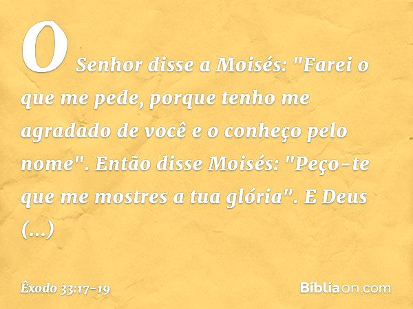 O Senhor disse a Moisés: "Farei o que me pede, porque tenho me agradado de você e o conheço pelo nome". Então disse Moisés: "Peço-te que me mostres a tua glória