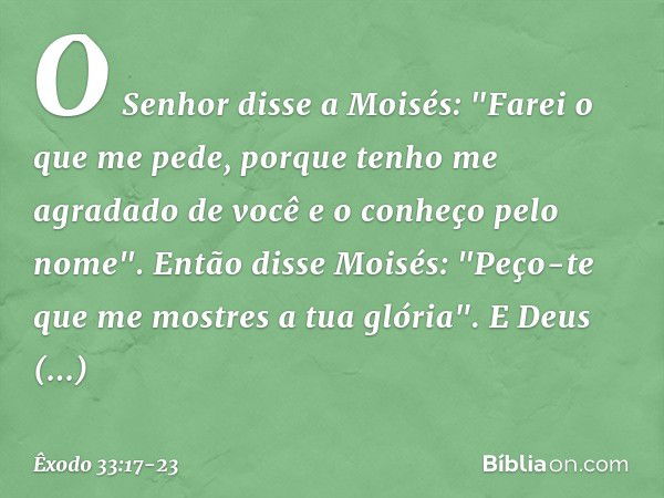 O Senhor disse a Moisés: "Farei o que me pede, porque tenho me agradado de você e o conheço pelo nome". Então disse Moisés: "Peço-te que me mostres a tua glória