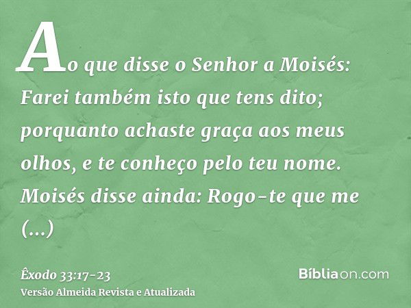 Ao que disse o Senhor a Moisés: Farei também isto que tens dito; porquanto achaste graça aos meus olhos, e te conheço pelo teu nome.Moisés disse ainda: Rogo-te 