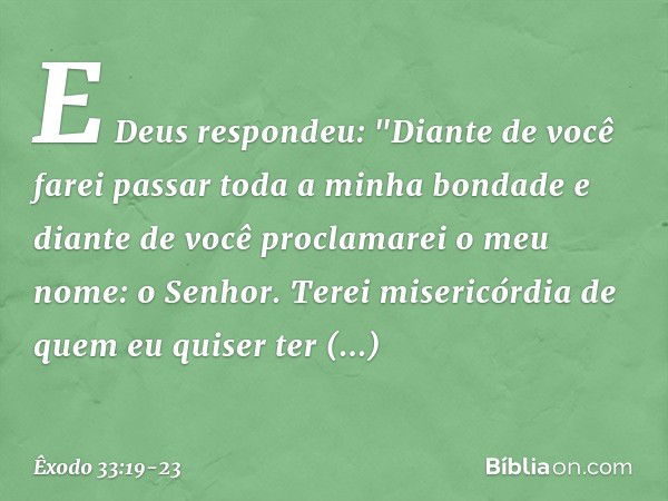 E Deus respondeu: "Diante de você farei passar toda a minha bondade e diante de você proclamarei o meu nome: o Senhor. Terei misericórdia de quem eu quiser ter 