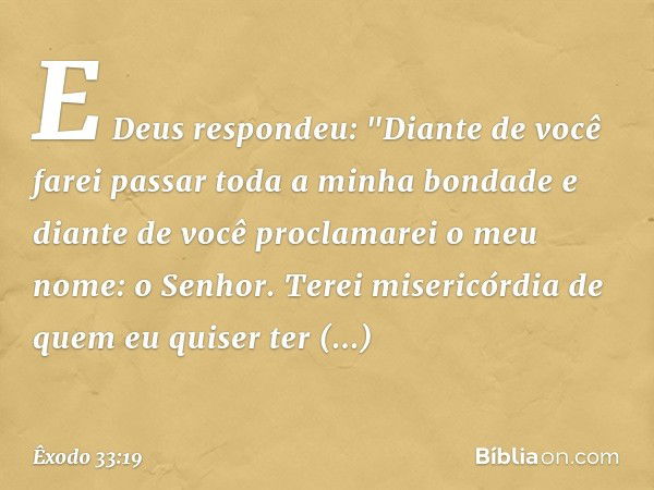 E Deus respondeu: "Diante de você farei passar toda a minha bondade e diante de você proclamarei o meu nome: o Senhor. Terei misericórdia de quem eu quiser ter 