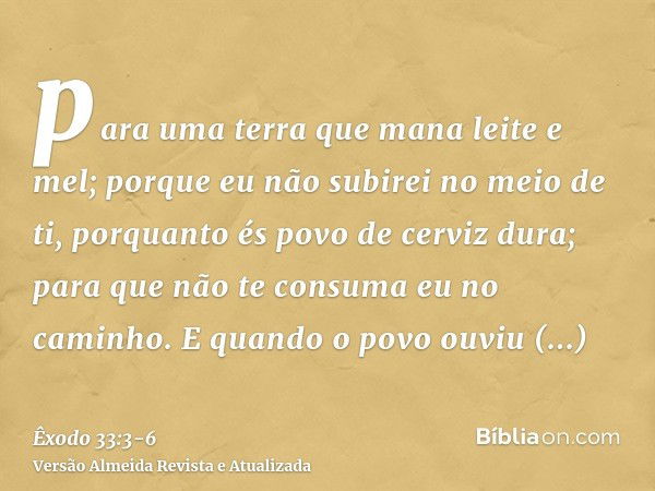 para uma terra que mana leite e mel; porque eu não subirei no meio de ti, porquanto és povo de cerviz dura; para que não te consuma eu no caminho.E quando o pov