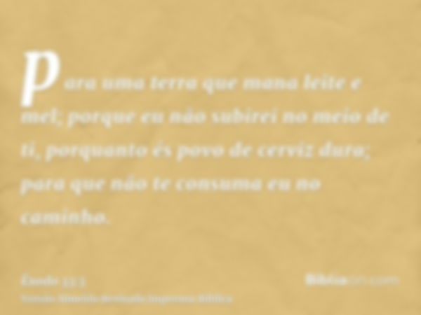 para uma terra que mana leite e mel; porque eu não subirei no meio de ti, porquanto és povo de cerviz dura; para que não te consuma eu no caminho.