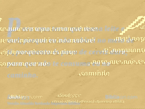 para uma terra que mana leite e mel; porque eu não subirei no meio de ti, porquanto és povo de cerviz dura; para que não te consuma eu no caminho.