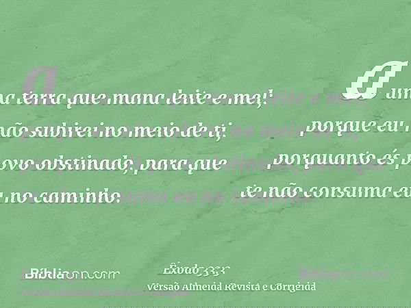 a uma terra que mana leite e mel; porque eu não subirei no meio de ti, porquanto és povo obstinado, para que te não consuma eu no caminho.