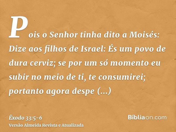 Pois o Senhor tinha dito a Moisés: Dize aos filhos de Israel: És um povo de dura cerviz; se por um só momento eu subir no meio de ti, te consumirei; portanto ag