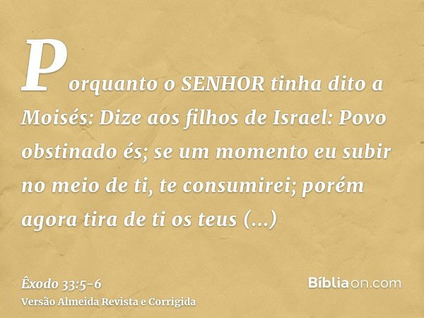 Porquanto o SENHOR tinha dito a Moisés: Dize aos filhos de Israel: Povo obstinado és; se um momento eu subir no meio de ti, te consumirei; porém agora tira de t