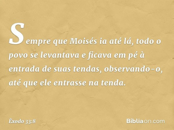 Sempre que Moisés ia até lá, todo o povo se levantava e ficava em pé à entrada de suas tendas, observando-o, até que ele entrasse na tenda. -- Êxodo 33:8