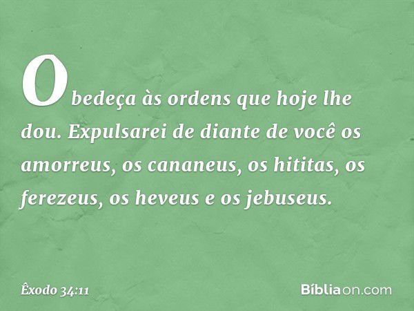 Obedeça às ordens que hoje lhe dou. Expulsarei de diante de você os amorreus, os cananeus, os hititas, os ferezeus, os heveus e os jebuseus. -- Êxodo 34:11