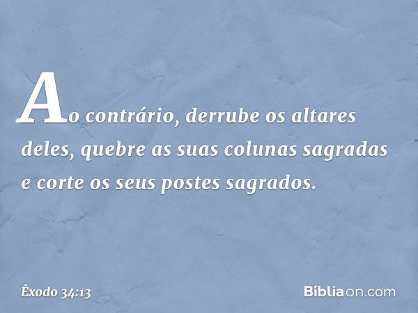 Ao contrário, der­rube os altares deles, quebre as suas colunas sagradas e corte os seus postes sagrados. -- Êxodo 34:13