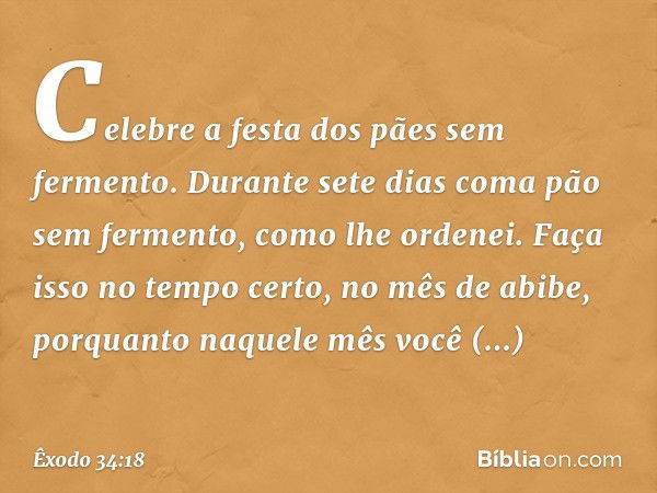 "Celebre a festa dos pães sem fermen­to. Durante sete dias coma pão sem fermento, como lhe ordenei. Faça isso no tempo certo, no mês de abibe, porquanto naquele