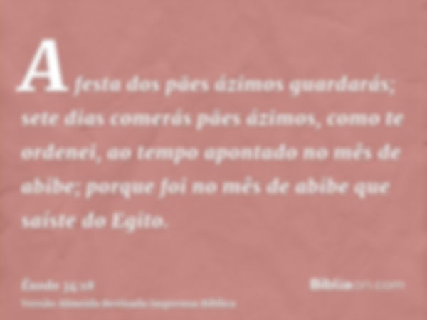 A festa dos pães ázimos guardarás; sete dias comerás pães ázimos, como te ordenei, ao tempo apontado no mês de abibe; porque foi no mês de abibe que saíste do E