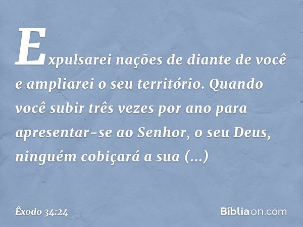 Expulsarei nações de diante de você e ampliarei o seu território. Quando você subir três vezes por ano para apresentar-se ao Senhor, o seu Deus, ninguém cobiçar