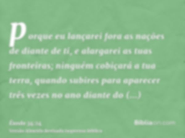 porque eu lançarei fora as nações de diante de ti, e alargarei as tuas fronteiras; ninguém cobiçará a tua terra, quando subires para aparecer três vezes no ano 