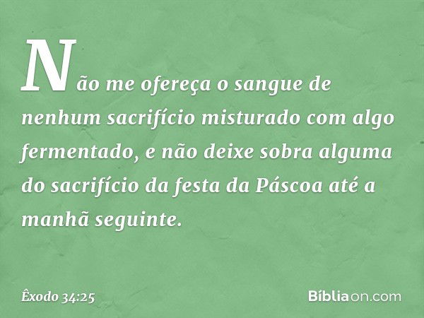 "Não me ofereça o sangue de nenhum sacrifício misturado com algo fermentado, e não deixe sobra alguma do sacrifício da festa da Páscoa até a manhã seguinte. -- 