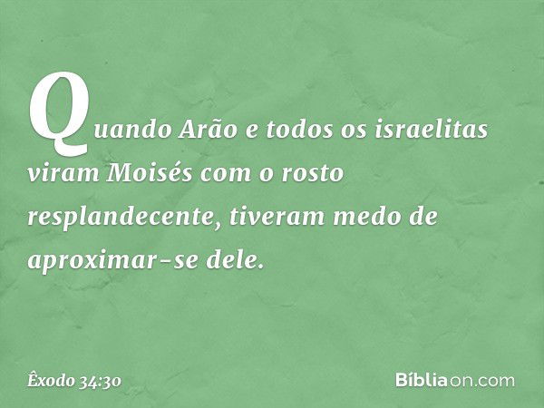 Quando Arão e todos os israe­litas viram Moisés com o rosto resplandecente, tiveram medo de aproximar-se dele. -- Êxodo 34:30