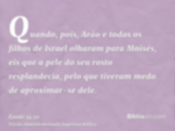 Quando, pois, Arão e todos os filhos de Israel olharam para Moisés, eis que a pele do seu rosto resplandecia, pelo que tiveram medo de aproximar-se dele.